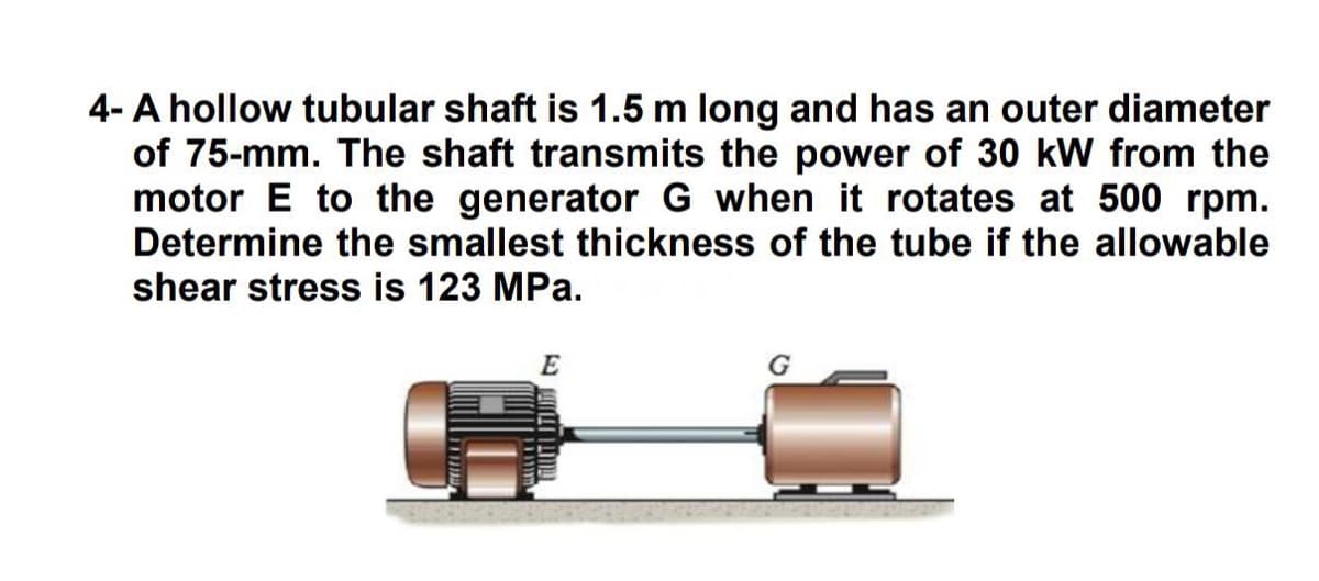 4- A hollow tubular shaft is 1.5 m long and has an outer diameter
of 75-mm. The shaft transmits the power of 30 kW from the
motor E to the generator G when it rotates at 500 rpm.
Determine the smallest thickness of the tube if the allowable
shear stress is 123 MPa.
E
