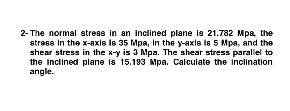 2- The normal stress in an inclined plane is 21.782 Mpa, the
stress in the x-axis is 35 Mpa, in the y-axis is 5 Mpa, and the
shear stress in the x-y is 3 Mpa. The shear stress parallel to
the inclined plane is 15.193 Mpa. Calculate the inclination
angle.
