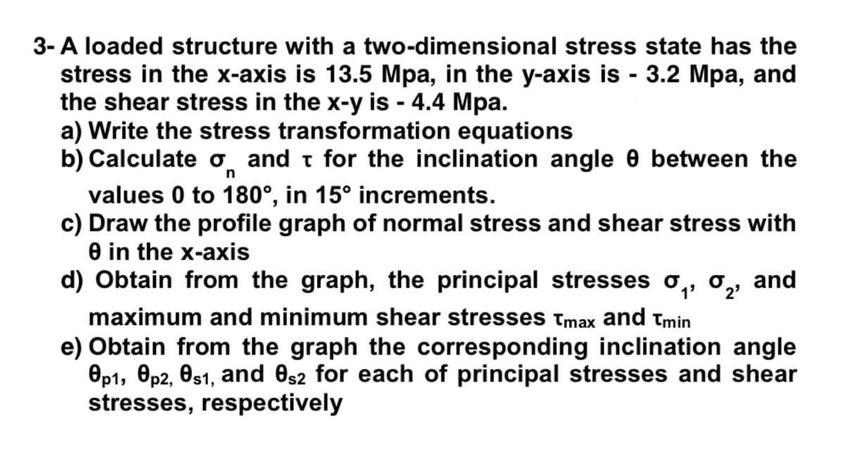 3- A loaded structure with a two-dimensional stress state has the
stress in the x-axis is 13.5 Mpa, in the y-axis is - 3.2 Mpa, and
the shear stress in the x-y is - 4.4 Mpa.
a) Write the stress transformation equations
b) Calculate o and t for the inclination angle 0 between the
n
values 0 to 180°, in 15° increments.
c) Draw the profile graph of normal stress and shear stress with
e in the x-axis
d) Obtain from the graph, the principal stresses o,, o,, and
2'
maximum and minimum shear stresses Tmax and tmin
e) Obtain from the graph the corresponding inclination angle
Op1, Op2, Os1, and es2 for each of principal stresses and shear
stresses, respectively
