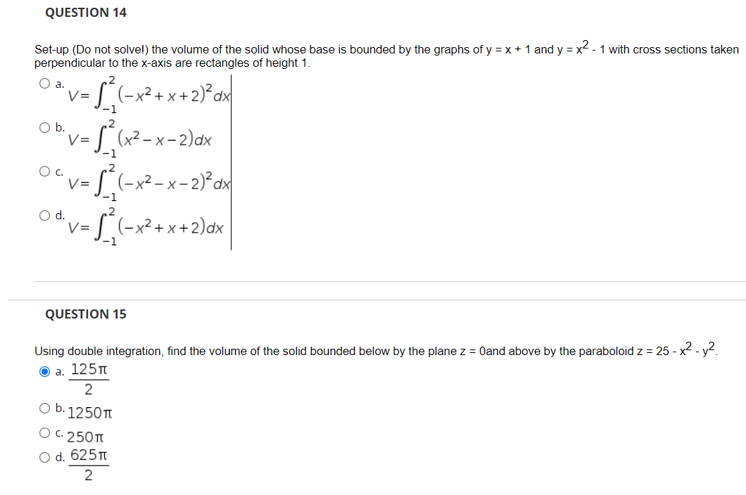 QUESTION 14
Set-up (Do not solve!) the volume of the solid whose base is bounded by the graphs of y = x + 1 and y = x² - 1 with cross sections taken
perpendicular to the x-axis are rectangles of height 1.
.2
O a.
V=
-1
S(-x²+x+2)*ax
,2
Ob.
V=
-1
S (x² - x - 2)dx
,2
Oc.
V=
-1
S(-x²-x-2)°d
.2
Od.
V=
5(-x²+x+2)dx
QUESTION 15
Using double integration, find the volume of the solid bounded below by the plane z = 0and above by the paraboloid z = 25 - x2 - y2.
O a. 125T
2
O b. 1250T
Ос. 250п
O d. 625
2
