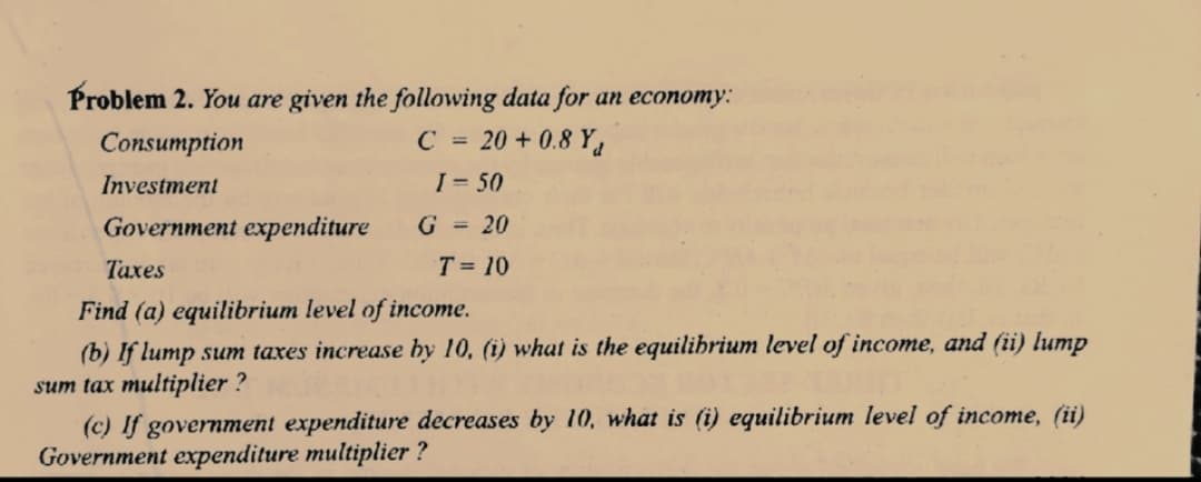 Problem 2. You are given the following data for an economy:
Consumption
C = 20 + 0.8 Y,
Investment
I = 50
Government expenditure
G = 20
Taxes
T = 10
Find (a) equilibrium level of income.
(b) If lump sum taxes increase by 10, (i) what is the equilihrium level of income, and (ii) lump
sum tax multiplier ?
(c) If government expenditure decreases by 10, what is (i) equilibrium level of income, (ii)
Government expenditure multiplier ?
