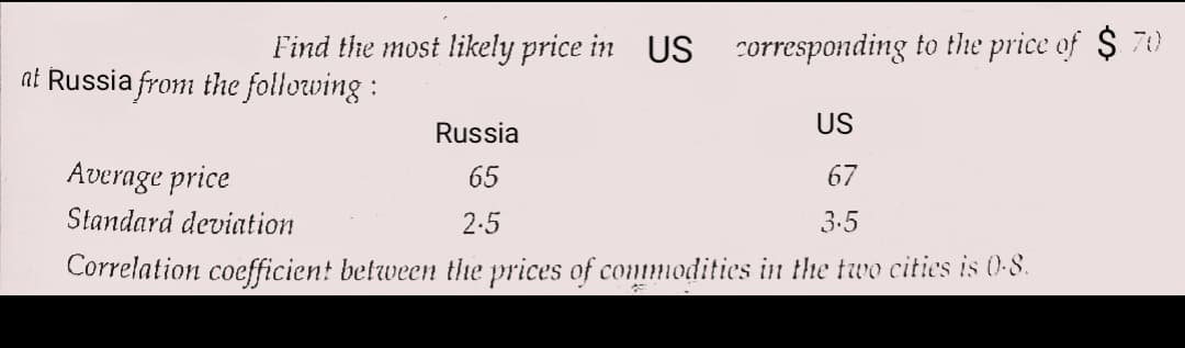Find the most likely price in US corresponding to the price of $ 70
at Russia from the following :
Russia
US
Average price
65
67
Standard deviation
2.5
3.5
Correlation coefficien! between the prices of conmmodities in the two cities is 0-8.
