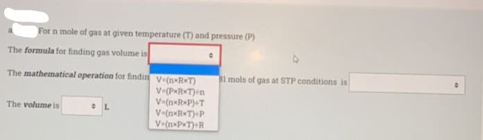 For n mole of gas at given temperature (T) and pressure (P)
The formula for finding gas volume is
The mathematical operation for findin v-(n×R*T)
B1 mols of gas at STP conditions is
V=(P«R*T)+n
V=(n*RxP)+T
V=(nxR*T)+P
V-(n»PxT)+R
The volume is
L.
