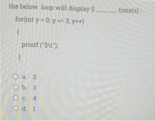 the below loop will display $
time(s):
for(int y = 0; y <= 3; y++)
printf ("S\t");
O a. 2
O b. 3
O c. 4
O d. 1
