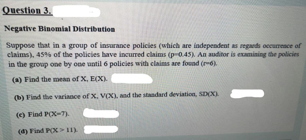 Question 3.
Negative Binomial Distribution
Suppose that in a group of insurance policies (which are independent as regards occurrence of
claims), 45% of the policies have incurred claims (p-0.45). An auditor is examining the policies
in the group one by one until 6 policies with claims are found (r-6).
(a) Find the mean of X, E(X).
(b) Find the variance of X, V(X), and the standard deviation, SD(X).
(c) Find P(X=7).
(d) Find P(X>11).
