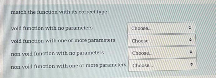 match the function with its correct type :
void function with no parameters
Choose..
void function with one or more parameters
Choose..
non void function with no parameters
Choose...
non void function with one or more parameters Choose..
