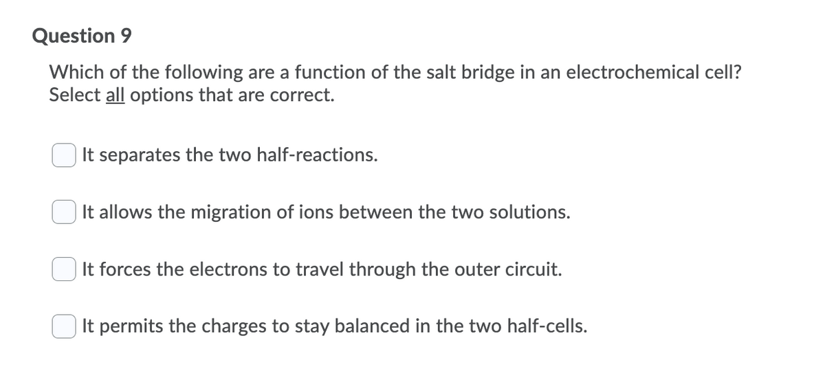 Question 9
Which of the following are a function of the salt bridge in an electrochemical cell?
Select all options that are correct.
It separates the two half-reactions.
It allows the migration of ions between the two solutions.
It forces the electrons to travel through the outer circuit.
It permits the charges to stay balanced in the two half-cells.
