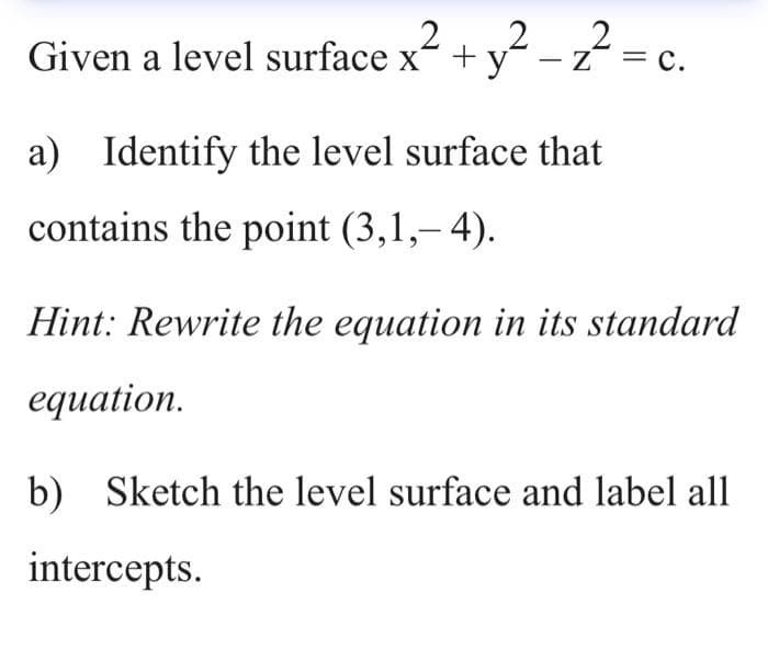 Given a level surface x + y -
- z
Z
= c.
%3D
a) Identify the level surface that
contains the point (3,1,– 4).
Hint: Rewrite the equation in its standard
equation.
b) Sketch the level surface and label all
intercepts.
