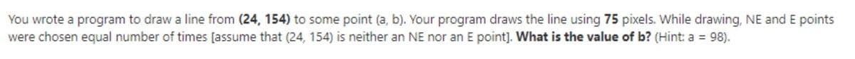 You wrote a program to draw a line from (24, 154) to some point (a, b). Your program draws the line using 75 pixels. While drawing, NE and E points
were chosen equal number of times [assume that (24, 154) is neither an NE nor an E point]. What is the value of b? (Hint: a = 98).
