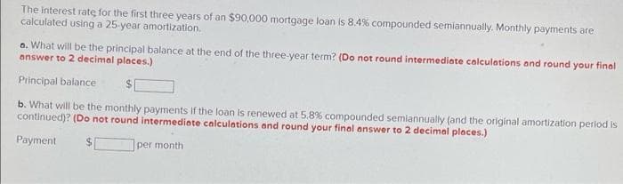 The interest rate for the first three years of an $90,000 mortgage loan is 8.4% compounded semiannually. Monthly payments are
calculated using a 25-year amortization.
a. What will be the principal balance at the end of the three-year term? (Do not round intermediate calculations and round your final
answer to 2 decimal places.)
Principal balance
b. What will be the monthly payments if the loan is renewed at 5.8% compounded semiannually (and the original amortization period is
continued)? (Do not round intermediate calculations and round your final answer to 2 decimal places.)
Payment
per month
