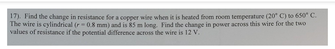 17). Find the change in resistance for a copper wire when it is heated from room temperature (20° C) to 650° C.
The wire is cylindrical (r 0.8 mm) and is 85 m long. Find the change in power across this wire for the two
values of resistance if the potential difference across the wire is 12 V.
