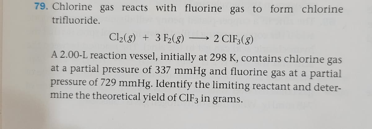 79. Chlorine gas reacts with fluorine gas to form chlorine
trifluoride.
Cl2(8) + 3 F2(8) –→ 2 CIF3(8)
A 2.00-L reaction vessel, initially at 298 K, contains chlorine gas
at a partial pressure of 337 mmHg and fluorine gas at a partial
pressure of 729 mmHg. Identify the limiting reactant and deter-
mine the theoretical yield of CIF3 in grams.
