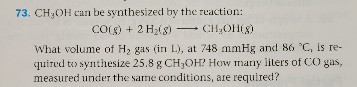 73. CH3OH can be synthesized by the reaction:
CO(g) + 2 H2(g) –→ CH3OH(g)
What volume of H2 gas (in L), at 748 mmHg and 86 °C, is re-
quired to synthesize 25.8 g CH3OH? How many liters of CO gas,
measured under the same conditions, are required?
