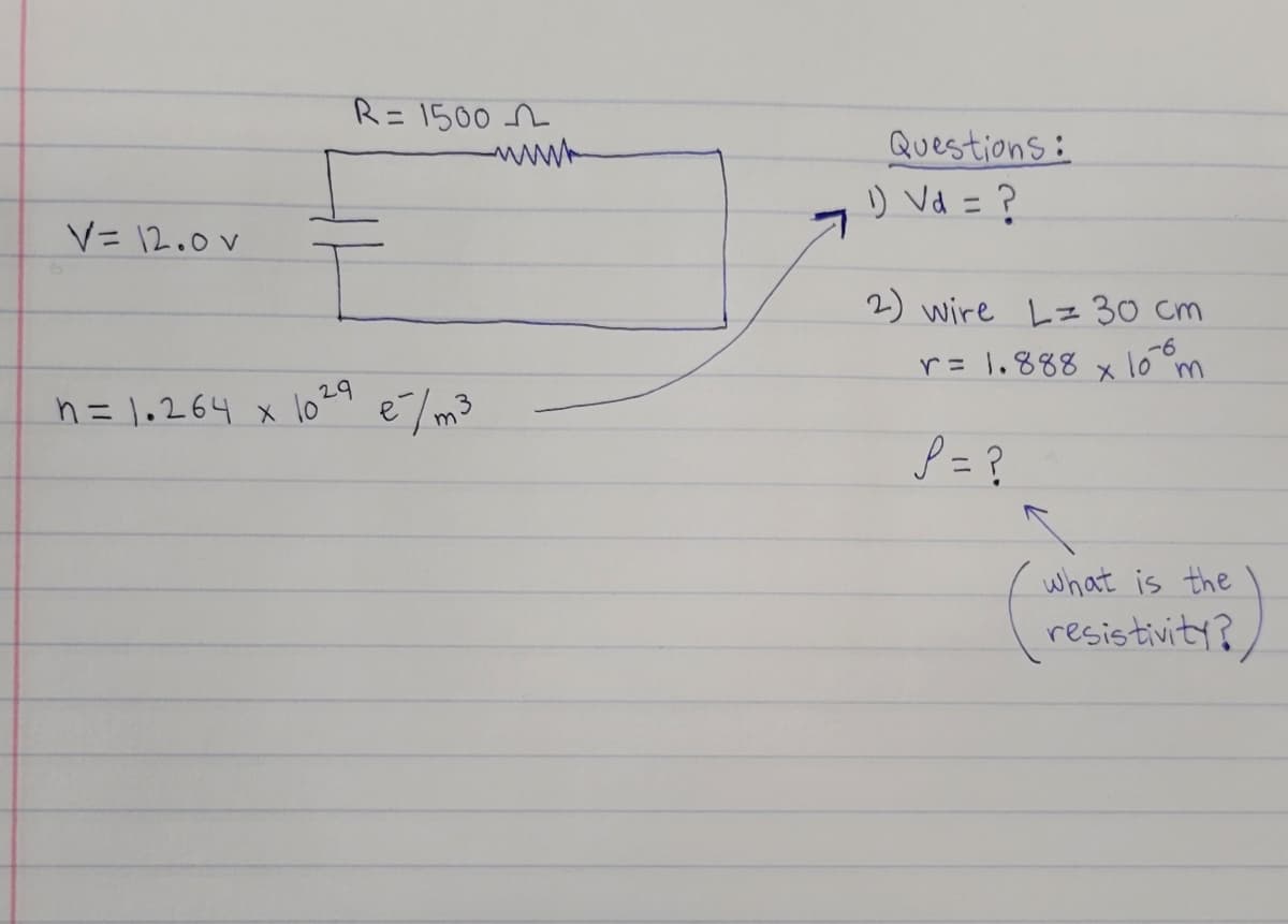 R= 1500 n
www
%3D
Questions:
) Vd = ?
V= 12.0 V
2) wire Lz 30 cm
r= 1.888
-6
m
h = 1,264 x
lo 29
e/m3
P =?
what is the
resistivity?

