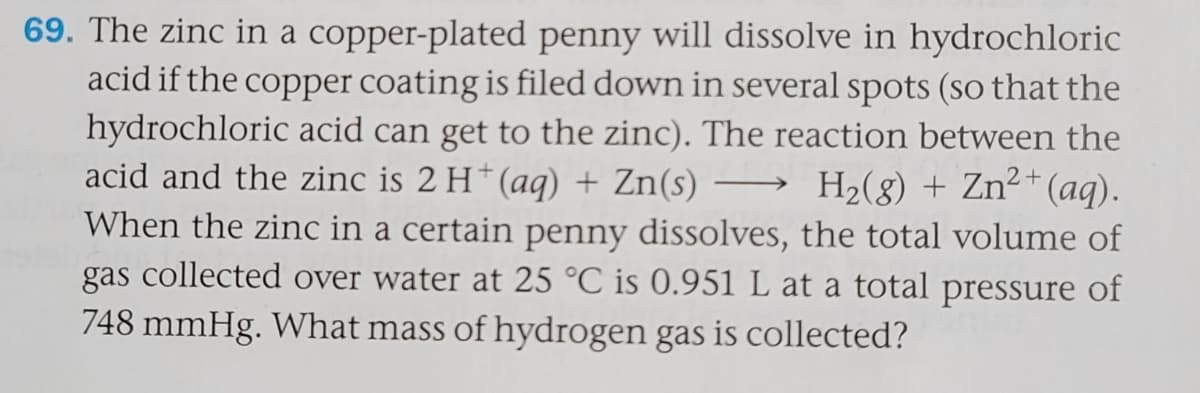 69. The zinc in a copper-plated penny will dissolve in hydrochloric
acid if the copper coating is filed down in several spots (so that the
hydrochloric acid can get to the zinc). The reaction between the
acid and the zinc is 2 H*(aq) + Zn(s) -
H2(g) + Zn²+(aq).
When the zinc in a certain penny dissolves, the total volume of
gas collected over water at 25 °C is 0.951 L at a total pressure of
748 mmHg. What mass of hydrogen gas is collected?

