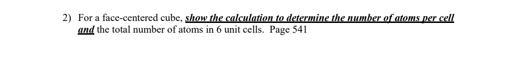 2) For a face-centered cube, show the calculation to determine the number of atoms per cell
and the total number of atoms in 6 unit cells. Page 541
