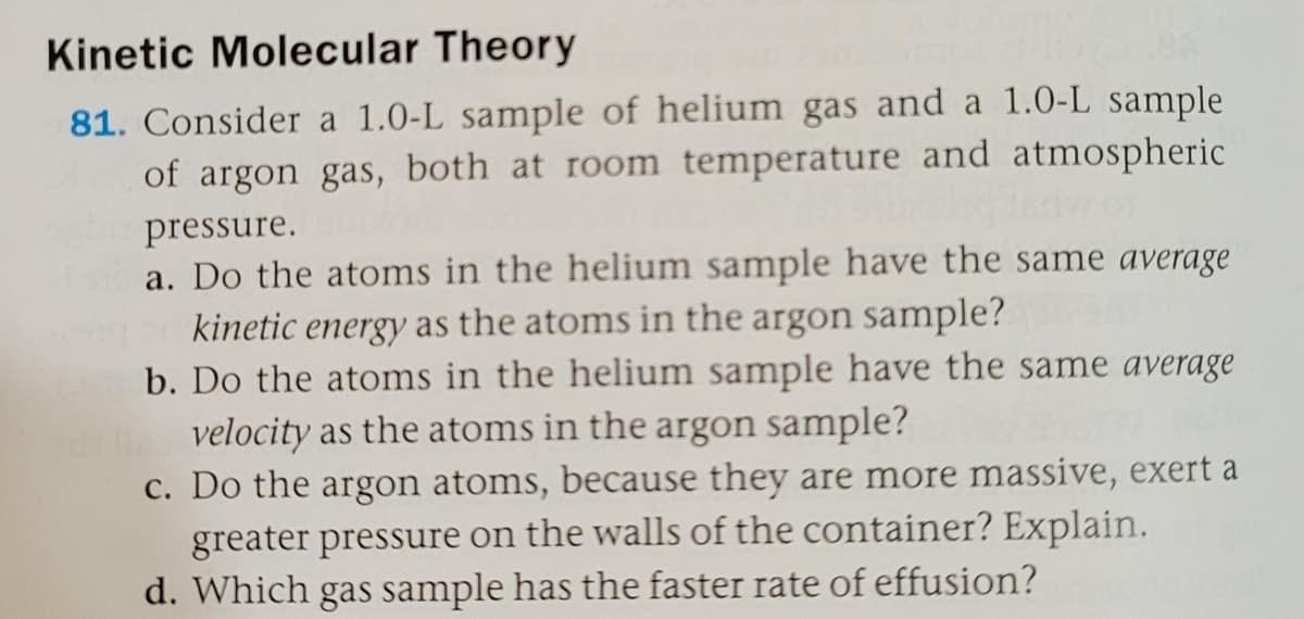 Kinetic Molecular Theory
81. Consider a 1.0-L sample of helium gas and a 1.0-L sample
of argon gas, both at room temperature and atmospheric
pressure.
a. Do the atoms in the helium sample have the same average
kinetic energy as the atoms in the argon sample?
b. Do the atoms in the helium sample have the same average
velocity as the atoms in the argon sample?
c. Do the argon atoms, because they are more massive, exert a
greater pressure on the walls of the container? Explain.
d. Which gas sample has the faster rate of effusion?
