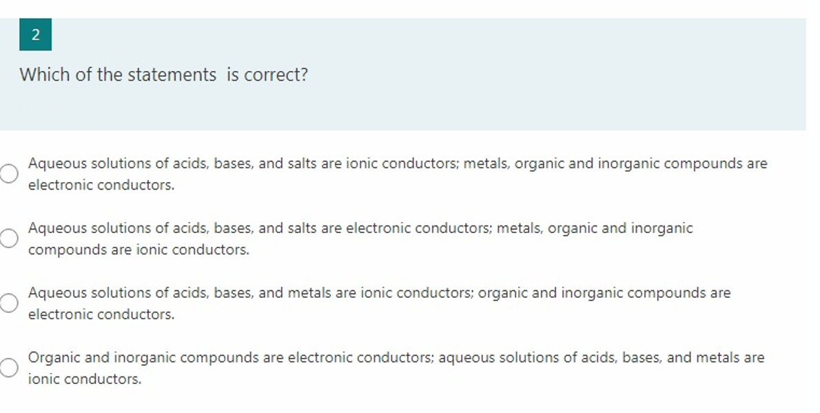 2
Which of the statements is correct?
Aqueous solutions of acids, bases, and salts are ionic conductors; metals, organic and inorganic compounds are
electronic conductors.
Aqueous solutions of acids, bases, and salts are electronic conductors; metals, organic and inorganic
compounds are ionic conductors.
Aqueous solutions of acids, bases, and metals are ionic conductors; organic and inorganic compounds are
electronic conductors.
Organic and inorganic compounds are electronic conductors; aqueous solutions of acids, bases, and metals are
ionic conductors.
