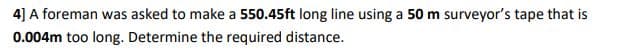 4] A foreman was asked to make a 550.45ft long line using a 50 m surveyor's tape that is
0.004m too long. Determine the required distance.