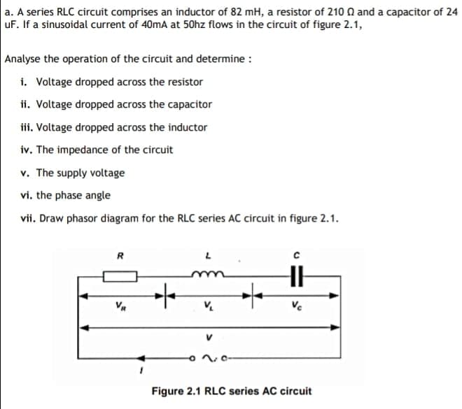 a. A series RLC circuit comprises an inductor of 82 mH, a resistor of 210 0 and a capacitor of 24
uF. If a sinusoidal current of 40mA at 50hz flows in the circuit of figure 2.1,
Analyse the operation of the circuit and determine :
i. Voltage dropped across the resistor
ii. Voltage dropped across the capacitor
iii. Voltage dropped across the inductor
iv. The impedance of the circuit
v. The supply voltage
vi. the phase angle
vii. Draw phasor diagram for the RLC series AC circuit in figure 2.1.
R
Ve
Figure 2.1 RLC series AC circuit
