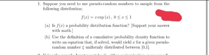 1. Suppose you need to use pseudo-random numbers to sample from the
following distribution:
f(x) = r exp (r), 0 <I<1
(a) Is f(x) a probability distribution function? (Support your answer
with math.]
(b) Use the definition of a cumulative probability density function to
write an equation that, if solved, would yield a for a given pseudo-
random number uniformly distributed between (0,1).
