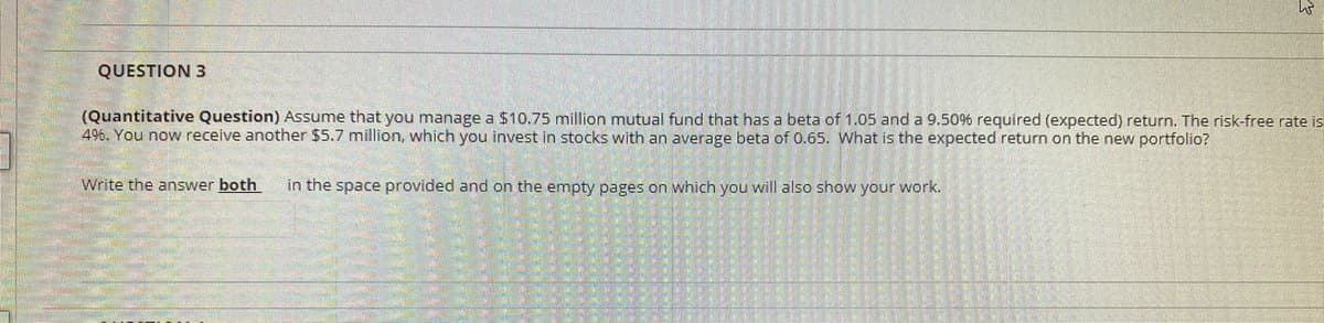QUESTION 3
(Quantitative Question) Assume that you manage a $10.75 million mutual fund that has a beta of 1.05 and a 9.50% required (expected) return. The risk-free rate is
496. You now receive another $5.7 million, which you invest in stocks with an average beta of 0.65. What is the expected return on the new portfolio?
Write the answer both
in the space provided and on the empty pages on which you will also show your work.
