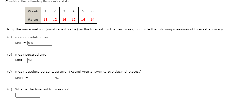 Consider the following time series data.
Week 1 2 3
4
6
Value
18
12
16
12
16
14
Using the naive method (most recent value) as the forecast for the next week, compute the following measures of forecast accuracy.
(a) mean absolute error
MAE = 5.6
(b) mean squared error
MSE = 34
(c) mean absolute percentage error (Round your answer to two decimal places.)
MAPE =
%
(d) What is the forecast for week 7?
