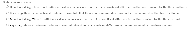 State your conclusion.
Do not reject Ho: There is not sufficient evidence to conclude that there is a significant difference in the time required by the three methods.
Reject Ho. There is not sufficient evidence to conclude that there is a significant difference in the time required by the three methods.
Do not reject Ho. There is sufficient evidence to conclude that there is a significant difference in the time required by the three methods.
O Reject Ho. There is sufficient evidence to conclude that there is a significant difference in the time required by the three methods.
