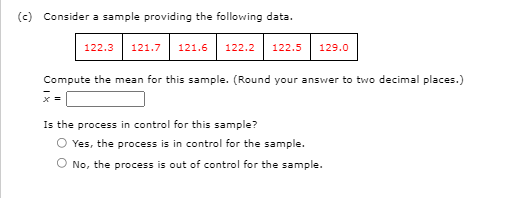 (c) Consider a sample providing the following data.
122.3
121.7 121.6
122.2
122.5
129.0
Compute the mean for this sample. (Round your answer to two decimal places.)
] = x
Is the process in control for this sample?
O Yes, the process is in control for the sample.
O No, the process is out of control for the sample.
