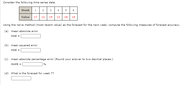 Consider the following time series data.
Week
1 2
3
4
5
Value 17 12
15
12
18
14
Using the naive method (most recent value) as the forecast for the next week, compute the following measures of forecast accuracy.
(a)
mean absolute error
MAE =
(b) mean squared error
MSE =
(c) mean absolute percentage error (Round your answer to two decimal places.)
MAPE =
%
(d) What is the forecast for week 7?
