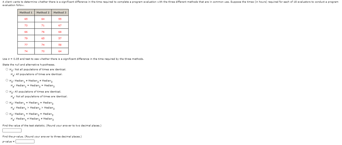 A client wants to determine whether there is a significant difference in the time required to complete a program evaluation with the three different methods that are in common use. Suppose the times (in hours) required for each of 18 evaluators to conduct a program
evaluation follow.
Method 1
Method 2
Method 3
65
64
55
73
71
67
66
76
68
65
57
77
74
58
74
70
64
Use a = 0.05 and test to see whether there is a significant difference in the time required by the three methods.
State the null and alternative hypotheses.
O Ho: Not all populations of times are identical.
H: All populations of times are identical.
O Ho: Median, * Median, * Median,
H: Median, = Median, = Median,3
O Ho: All populations of times are identical.
H: Not all populations of times are identical.
O Ho: Median, = Median, = Median3
H: Median, > Median, > Median,
O Ho: Median, = Median, = Median,
H: Median, = Median, + Median,
Find the value of the test statistic. (Round your answer to two decimal places.)
Find the p-value. (Round your answer to three decimal places.)
p-value =
