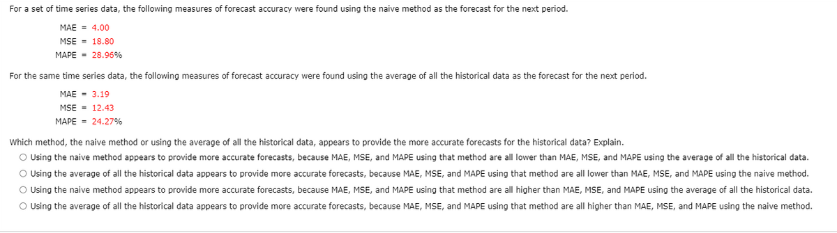 For a set of time series data, the following measures of forecast accuracy were found using the naive method as the forecast for the next period.
MAE = 4.00
MSE - 18.80
MAPE = 28.96%
For the same time series data, the following measures of forecast accuracy were found using the average of all the historical data as the forecast for the next period.
MAE = 3.19
MSE = 12.43
MAPE = 24.27%
Which method, the naive method or using the average of all the historical data, appears to provide the more accurate forecasts for the historical data? Explain.
O Using the naive method appears to provide more accurate forecasts, because MAE, MSE, and MAPE using that method are all lower than MAE, MSE, and MAPE using the average of all the historical data.
O Using the average of all the historical data appears to provide more accurate forecasts, because MAE, MSE, and MAPE using that method are all lower than MAE, MSE, and MAPE using the naive method.
O Using the naive method appears to provide more accurate forecasts, because MAE, MSE, and MAPE using that method are all higher than MAE, MSE, and MAPE using the average of all the historical data.
O Using the average of all the historical data appears to provide more accurate forecasts, because MAE, MSE, and MAPE using that method are all higher than MAE, MSE, and MAPE using the naive method.
