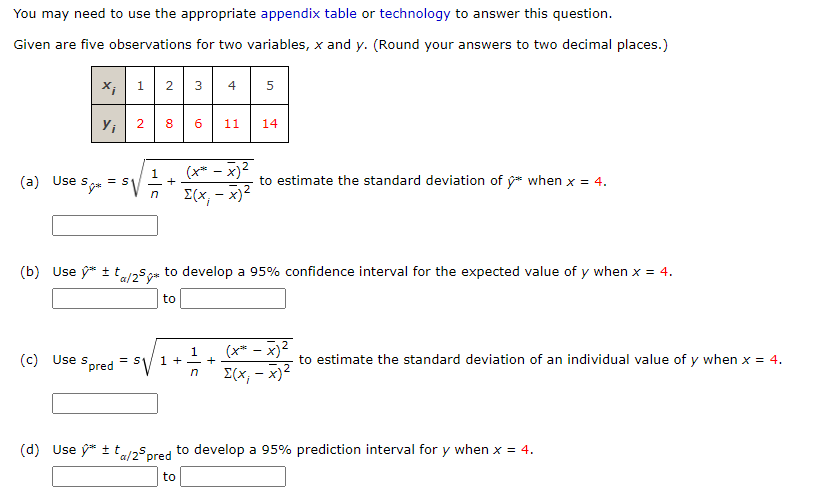 You may need to use the appropriate appendix table or technology to answer this question.
Given are five observations for two variables, x and y. (Round your answers to two decimal places.)
X; 1 2
4
5
6
11
14
(x* - x)2
E(x, - x)2
(a) Use s
Sye = SV
1
+
to estimate the standard deviation of y* when x = 4.
(b) Use ý* + taso* to develop a 95% confidence interval for the expected value of y when x = 4.
to
(x* – x)²
I(x, - x)2
(c) Use s.
Spred
1
1 +- +
to estimate the standard deviation of an individual value of y when x = 4.
n
(d) Use ý* ±t/25pred to develop a 95% prediction interval for y when x = 4.
to
