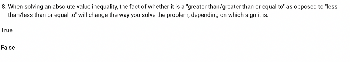 8. When solving an absolute value inequality, the fact of whether it is a "greater than/greater than or equal to" as opposed to "less
than/less than or equal to" will change the way you solve the problem, depending on which sign it is.
True
False

