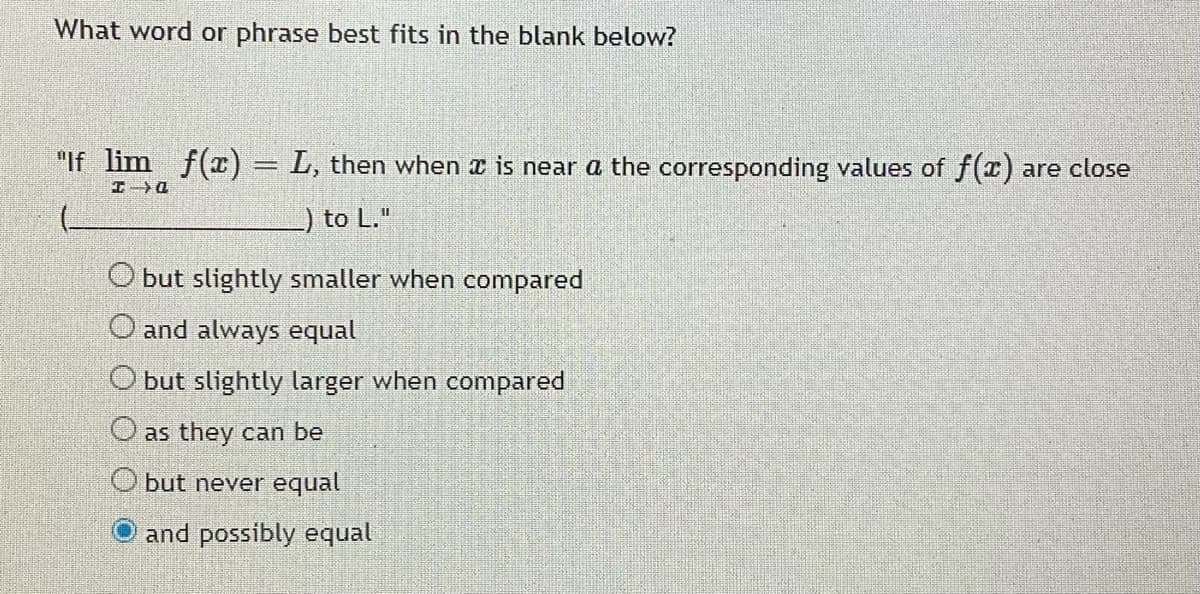 What word or phrase best fits in the blank below?
"If lim f(x) = L, then when x is near a the corresponding values of f(x) are close
) to L."
O but slightly smaller when compared
O and always equal
O but slightly larger when compared
O as they can be
O but never equal
and possibly equal

