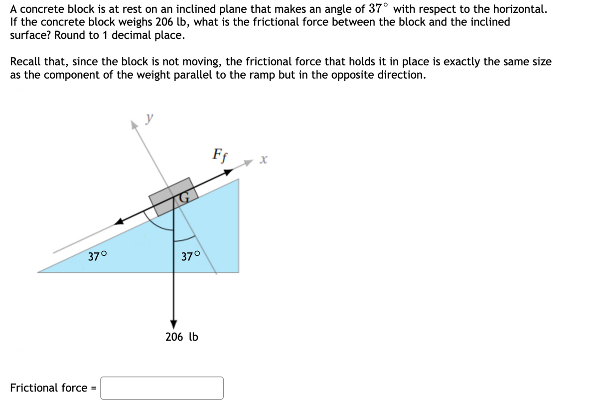 A concrete block is at rest on an inclined plane that makes an angle of 37° with respect to the horizontal.
If the concrete block weighs 206 lb, what is the frictional force between the block and the inclined
surface? Round to 1 decimal place.
Recall that, since the block is not moving, the frictional force that holds it in place is exactly the same size
as the component of the weight parallel to the ramp but in the opposite direction.
y
Ff
37°
37°
206 lb
Frictional force =
