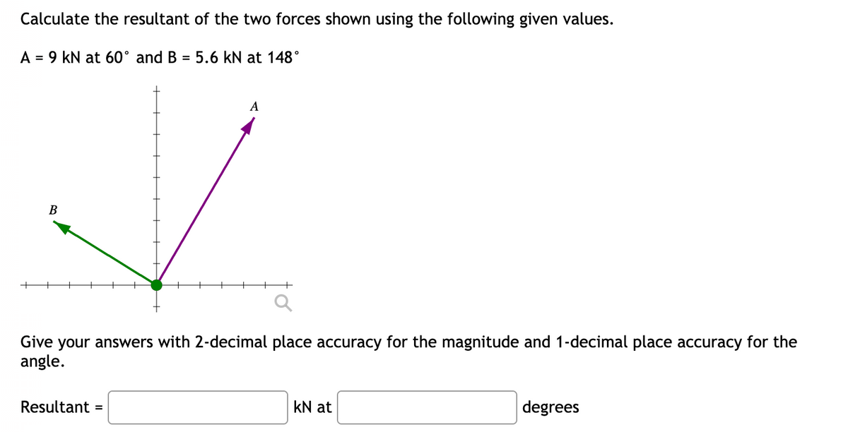 Calculate the resultant of the two forces shown using the following given values.
A = 9 kN at 60° and B = 5.6 kN at 148°
%3D
A
В
Give your answers with 2-decimal place accuracy for the magnitude and 1-decimal place accuracy for the
angle.
Resultant
kN at
degrees
