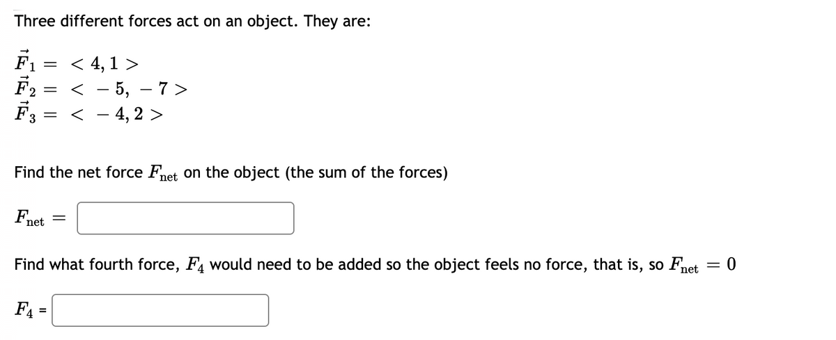 Three different forces act on an object. They are:
F1
< 4, 1 >
- 5, – 7 >
< - 4, 2 >
2 =
-
Find the net force Fnet on the object (the sum of the forces)
Fnet
Find what fourth force, F, would need to be added so the object feels no force, that is, so Fnet
F4 =
