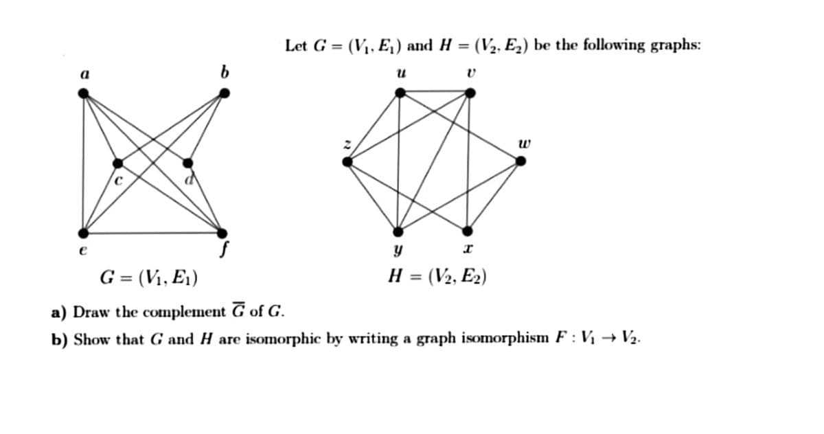 Let G = (V1, E,) and H = (V2, E2) be the following graphs:
%3D
а
w
e
G = (V1, E1)
H = (V2, E2)
%3D
a) Draw the complement G of G.
b) Show that G and H are isomorphic by writing a graph isomorphism F : Vị → V2.

