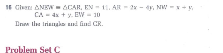 16 Given: ANEW = ACAR, EN = 11, AR = 2x - 4y, NW = x + y,
%3D
CA = 4x + y, EW = 10
Draw the triangles and find CR.
Problem Set C
