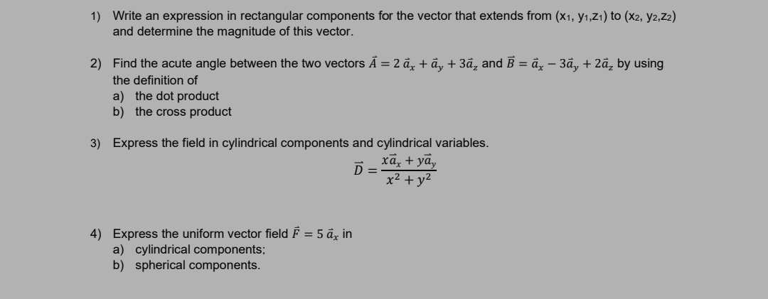 1) Write an expression in rectangular components for the vector that extends from (x1, y1,Z1) to (x2, y2,Z2)
and determine the magnitude of this vector.
2) Find the acute angle between the two vectors Ā = 2 a, + ả, + 3ã, and B = ä, – 3ã, + 2ã, by using
the definition of
a) the dot product
b) the cross product
3) Express the field in cylindrical components and cylindrical variables.
ха, + ya,
D =
x² + y2
4) Express the uniform vector field F = 5 å, in
a) cylindrical components;
b) spherical components.
