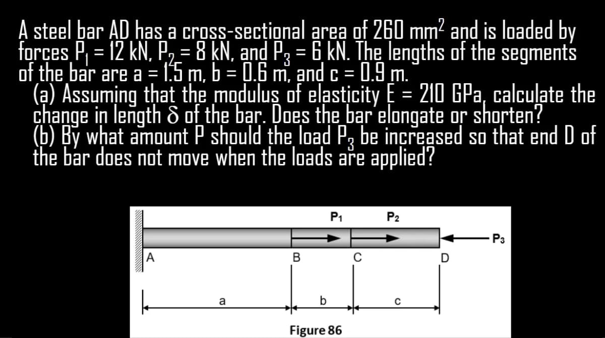 A steel bar AD has a cross-secțional area of 260 mm? and is loaded by
forçes P, = 12 kN, P,=8 kN, and P3 = 6 kN. The lengths of the segments
of the bar are a = 1:5 m, b = 0.6 m, and c =
(ạ) Assuming that the modulus of elasticity E = 210 GPa, calculate the
change in length & of the bar. Does the_bar elongate or shorten?
(b) By what amount P should the load P, be increased so that end D of
the bar does not move when the loads aře applied?
0.9 m.
P1
P2
P3
A
В
D
a
Figure 86
