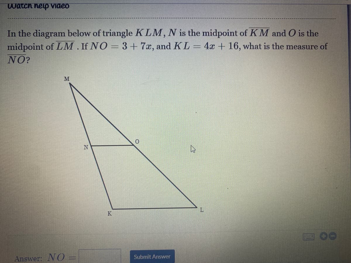 watch nelp Video
In the diagram below of triangle KLM, N is the midpoint of K M and O is the
midpoint of LM. If NO = 3+ 7x, and KL
NO?
4x + 16, what is the measure of
K
00
Submit Answer
Answer: NO =
