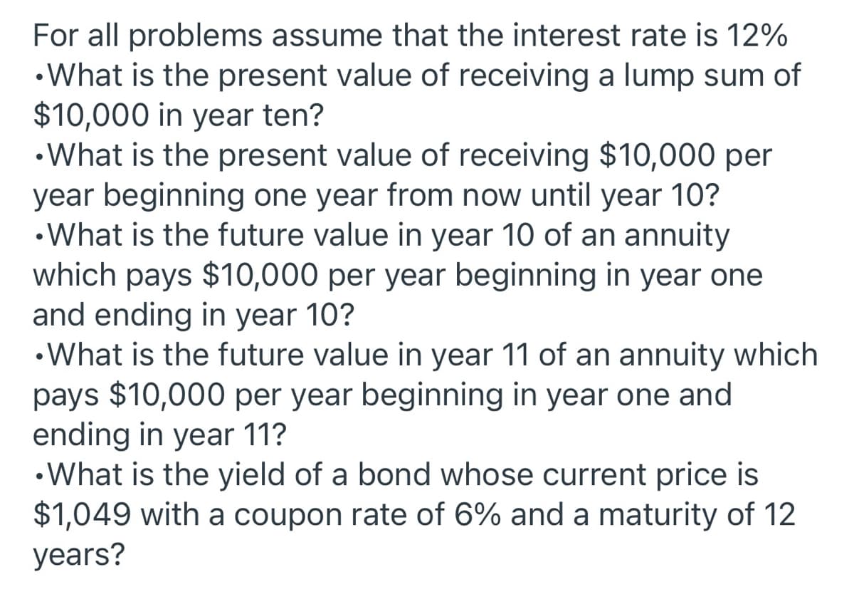 For all problems assume that the interest rate is 12%
•What is the present value of receiving a lump sum of
$10,000 in year ten?
•What is the present value of receiving $10,000 per
year beginning one year from now until year 10?
•What is the future value in year 10 of an annuity
which pays $10,000 per year beginning in year one
and ending in year 10?
•What is the future value in year 11 of an annuity which
pays $10,000 per year beginning in year one and
ending in year 11?
•What is the yield of a bond whose current price is
$1,049 with a coupon rate of 6% and a maturity of 12
years?
