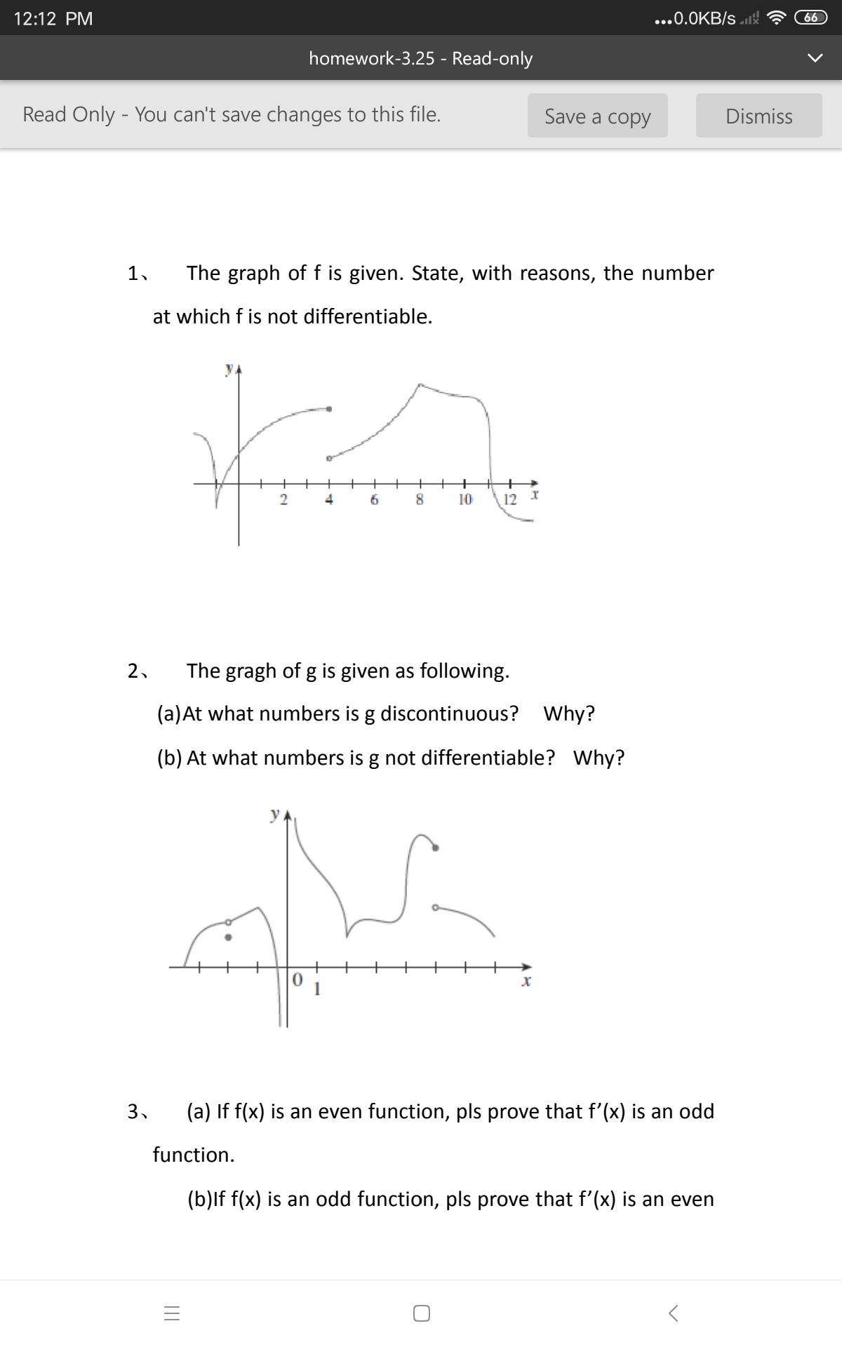 12:12 PM
...0.0KB/s 1st
66
homework-3.25 - Read-only
Read Only - You can't save changes to this file.
Save a copy
Dismiss
1,
The graph of f is given. State, with reasons, the number
at which f is not differentiable.
4
10
12 I
2.
The gragh of g is given as following.
(a)At what numbers is g discontinuous?
Why?
(b) At what numbers is g not differentiable? Why?
पभाम
3.
(a) If f(x) is an even function, pls prove that f'(x) is an odd
function.
(b)lf f(x) is an odd function, pls prove that f'(x) is an even
II
