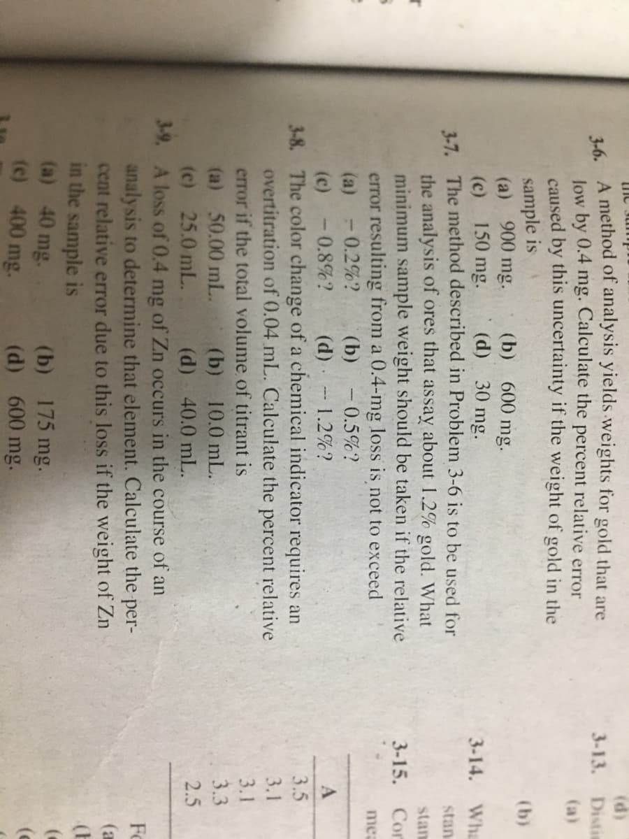 (d)
3-13. Distis
me Jum
4 A method of analysis yields weights for gold that are
low by 0.4 mg. Calculate the
caused by this uncertainty if the weight of gold in the
sample is
(a) 900 mg.
(c) 150 mg.
1-7. The method described in Problem 3-6 is to be used for
the analysis of ores that assay about 1.2% gold. What
minimum sample weight should be taken if the relative
error resulting from a 0.4-mg loss is not to exceed
-0.2%?
percent
relative error
(a)
(b)
(b) 600
mg.
(d) 30 mg.
3-14. Wha
stan
stam
3-15. Сог
mea
(b) -0.5%?
(a)
-0.8%?
(c)
(d) 1.2%?
3.5
3-8. The color change of a chemical indicator requires an
overtitration of 0.04 mL. Calculate the percent relative
error if the total volume of titrant is
(a) 50.00 mL.
(c) 25.0 mL.
3-9. A loss of 0.4 mg of Zn occurs in the course of an
analysis to determine that element. Calculate the per-
cent relative error due to this loss if the weight of Zn
in the sample is
(a) 40 mg.
(c) 400 mg.
3.1
3.1
(b) 10.0 mL.
3.3
2.5
(d) 40.0 mL.
Fo
(a
(E
(b) 175 mg.
(d) 600 mg.
