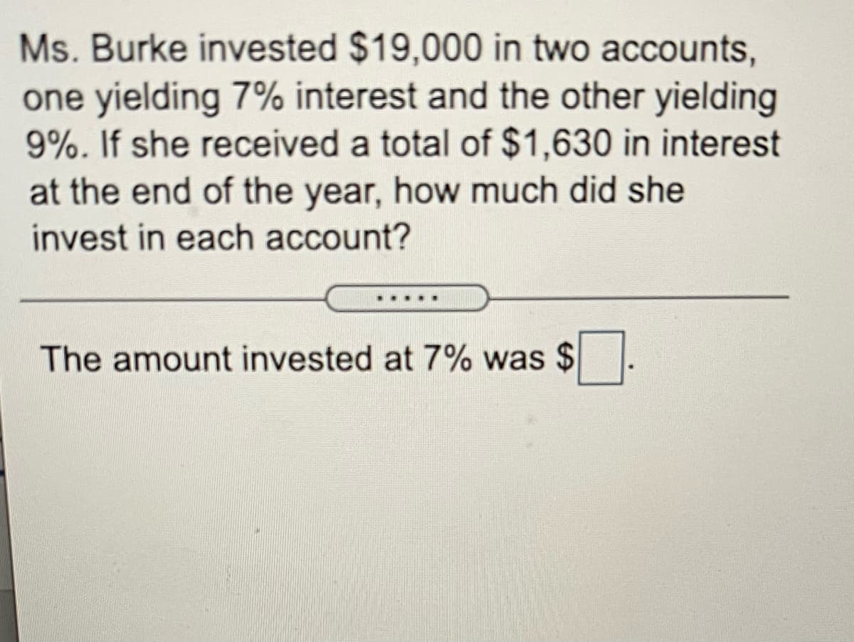 Ms. Burke invested $19,000 in two accounts,
one yielding 7% interest and the other yielding
9%. If she received a total of $1,630 in interest
at the end of the year, how much did she
invest in each account?
.....
The amount invested at 7% was $
