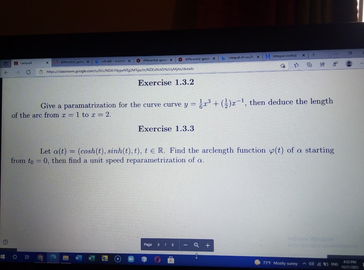 differential geom x
L integral of cos2h x M Integral cosh(x)
E differentialgeon X
L. Let a(t) = (cosh(t x
O differential geom X
A Lecture6
O https://classroom.google.com/u/0/c/NDA1NjgwNTg2MTgx/m/NDExNzk5NZUyMjAx/details
Exercise 1.3.2
Give a paramatrization for the curve curve y = r3 + (5)x-1, then deduce the length
of the arc from x = 1 to x = 2.
Exercise 1.3.3
Let a(t) = (cosh(t), sinh(t), t), te R. Find the arclength function y(t) of a starting
from to = 0, then find a unit speed reparametrization of a.
Activate Windows
Go to Settings o actvate Windcs
Page
3
73°F Mostly sunny
A 4) A ENG
4:53 PM
10/21/2021
