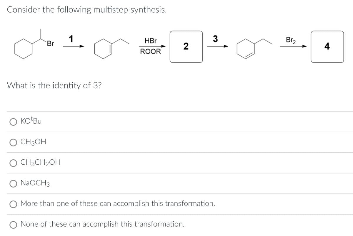 Consider the following multistep synthesis.
KO Bu
Br
What is the identity of 3?
CH3OH
CH3CH₂OH
1
NaOCH3
HBr
ROOR
2
3
More than one of these can accomplish this transformation.
None of these can accomplish this transformation.
Br₂
4