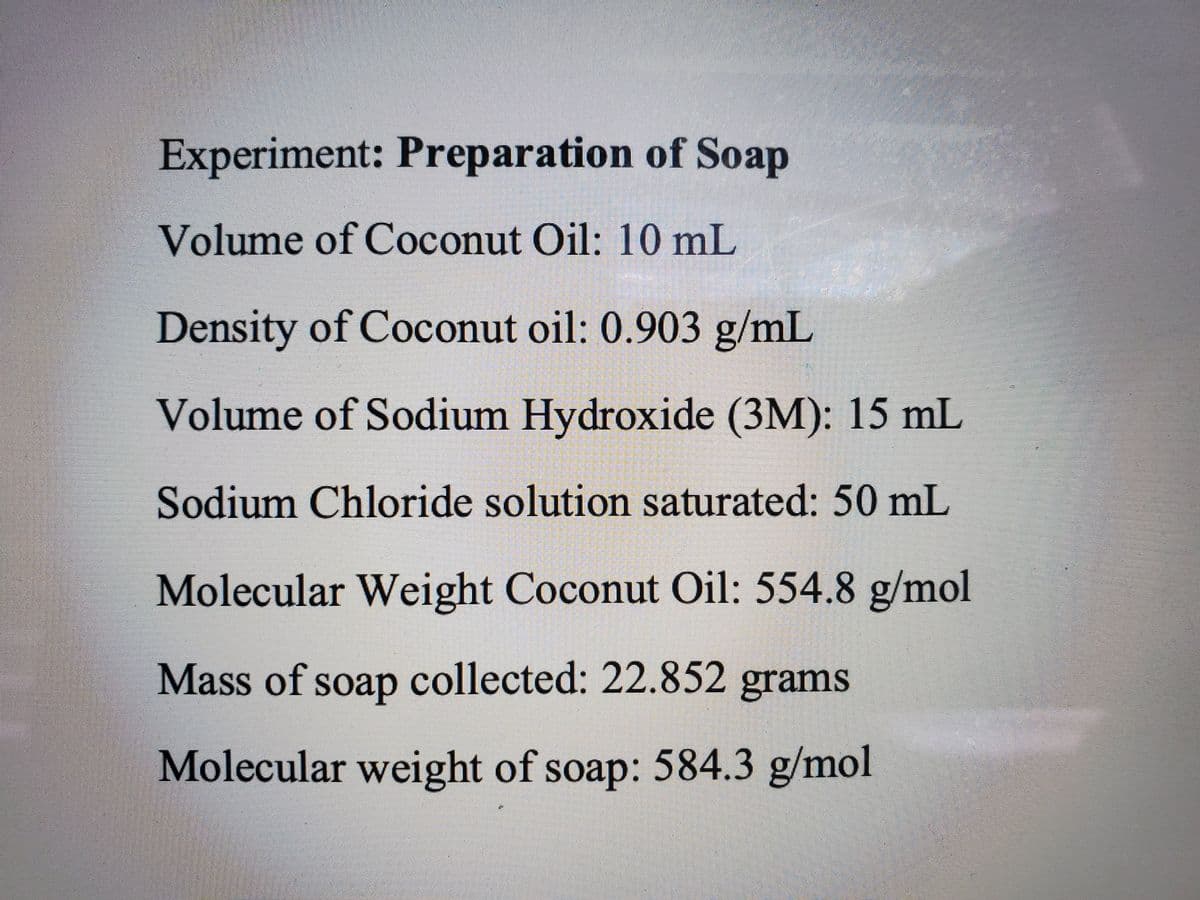 Experiment: Preparation of Soap
Volume of Coconut Oil: 10 mL
Density of Coconut oil: 0.903 g/mL
Volume of Sodium Hydroxide (3M): 15 mL
Sodium Chloride solution saturated: 50 mL
Molecular Weight Coconut Oil: 554.8 g/mol
Mass of soap collected: 22.852 grams
Molecular weight of soap: 584.3 g/mol
